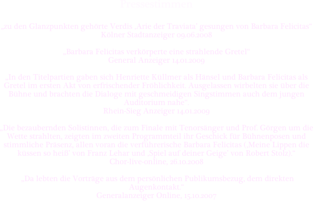 Pressestimmen


„zu den Glanzpunkten gehörte Verdis ‚Arie der Traviata’ gesungen von Barbara Felicitas“ 
Kölner Stadtanzeiger 09.06.2008

„Barbara Felicitas verkörperte eine strahlende Gretel“ 
General Anzeiger 14.01.2009

„In den Titelpartien gaben sich Henriette Küllmer als Hänsel und Barbara Felicitas als Gretel im ersten Akt von erfrischender Fröhlichkeit. Ausgelassen wirbelten sie über die Bühne und brachten die Dialoge mit geschmeidigen Singstimmen auch dem jungen Auditorium nahe“. 
Rhein-Sieg Anzeiger 14.01.2009

„Die bezaubernden Solistinnen, die zum Finale mit Tenorsänger und Prof. Görgen um die Wette strahlten, zeigten im zweiten Programmteil ihr Geschick für Bühnenposen und stimmliche Präsenz, allen voran die verführerische Barbara Felicitas (‚Meine Lippen die küssen so heiß’ von Franz Lehar und ‚Spiel auf deiner Geige’ von Robert Stolz).“
Chor-live-online, 26.10.2008

 „Da lebten die Vorträge aus dem persönlichen Publikumsbezug, dem direkten Augenkontakt.“ 
Generalanzeiger Online, 15.10.2007