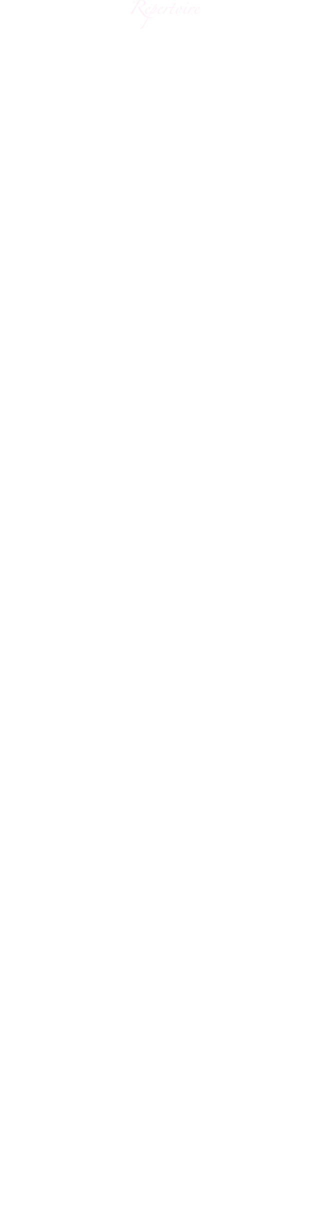 
Repertoire
Oper
E. Humperdinck	          Hänsel und Gretel (Gretel)
A. Caldara 		 La constanza in amor vince l'inganno	      Sebben crudele mi fai languir
G. F. Händel 		Rinaldo 				                        Lascia ch’ io pianga
G. B. Pergolesi		La serva padrona (Serpina)		               Stizzoso, mio stizzoso
W. A. Mozart		Idomeneo (Ilia)		                                 Padre, germani	
									                        Se il padre perdei
			         Così fan tutte (Fiordiligi)                             Come scoglio
									                        Per pietà
			        Le nozze di Figaro (Susanna	)                       Deh vieni non tadar	
                            	Don Giovanni (Donna Anna)	               Or sai chi l’onore
                         Non mi dir
G. Rossini		        Il barbiere di Siviglia (Rosina)		     Una voce poco fa	
G. Verdi		        Rigoletto (Gilda)        	                                Caro nome 										              Tutte le feste al tempio	
                                   La Traviata	 (Violetta)	                                Ah fors’è lui…Sempre libera
									                       Addio al passato
C. Gounod		        Margarèthe/ Faust (Margarèthe)	             Ah je ris (Juwelenarie)
			        Romeo et Juliette	 (Juliette)		             Je veux vivre
G. Bizet	        Carmen (Micaëla)		                               Je dis que rien ne m’épouvante         
G. Puccini		        La Rondine	 (Magda)		                      La canzone di Doretta
			        La Bohème (Musette)	                               Quando m`en vo  	                        			                           (Mimì)		                      Sì, mi chiamano Mimì
									                      Donde lieta uscì
        Turandot (Liù)		                               Signore ascolta	
									                     Tu che di gel sei cinta
				
Operette
J. Strauss		Die Fledermaus		Adele		    Mein Herr Marquis
									    Spiel ich die Unschuld vom Lande
							Rosalinde	    Klänge der Heimat
									    Frühlingsstimmenwalzer
P. Lincke		Frau Luna			Marie	    Schlösser, die im Monde liegen
F. Lehár		Giuditta			Giuditta	    Meine Lippen, sie küssen so heiß	
O. Strauss		Eine Frau, die weiß, was sie will	    Warum soll eine Frau kein Verhältnis haben
R. Stolz		Der Favorit				    Du sollst der Kaiser meiner Seele sein 
			Prinzessin Ti-Ti-Pa	Ti-Ti-Pa	    Die Männer, die sind übr’all gleich
Venus in Seide		Jadja		    Spiel auf deiner Geige
			Im weißen Rössl		Ottilie	    Mein Liebeslied muss ein Walzer sein
			(R. Benatzky)							
E. Künneke	Der Vetter aus Dingsda	Julia	    Strahlender Mond	



Musical
K. Loewe		My fair lady		Eliza		            Ich hätt’ getanzt heut’ nacht
L. Bernstein	West Side Story		Maria		   I feel pretty
			Candide			Cunegonde	            Glitter and be gay


Chanson
F. Hollaender					Lass mich einmal deine Carmen sein
L. Brühne						Kann denn Liebe Sünde sein
F. Grothe						Mein lieber Freund, Sie sind heut’ eingeladen
M. Jary						Haben Sie schon mal im Dunkeln geküsst?

Lied
W.A. Mozart					Männer suchen stets zu naschen
							Als Luise die Briefe ihres ungetreuen Lieb-
							habers verbrannte
F. Schubert					Gretchen am Spinnrad
							An die Musik
R. Schumann					Er ist’s
							Widmung
							Stille Tränen
J. Brahms						Immer leiser wird mein Schlummer
							Vergebliches Ständchen

Spanische Lieder
M. de Falla			Siete canciones populares españolas		
                                            Tus ojillos negros
				         El paño moruno
					Seguidilla murciana                                                                                                                               				        Asturiana		                                                       					Jota	                     				                                                                           					Nana						                                                                           				        Cancion			
                                            Polo					
F.M. Alvarez			A Granada

Italienische Romanzen
P. Tosti						L’ultima canzone
S. Gastaldon                                           Musica proibita
traditional						Torna a Sorrento

Venezolanische Lieder
V. Parra 						Gracias a la vida
H. Hidalgo					Presagio
							La distanzia
Espin/ Guanipa					La partida
O. Glindez						Caramba mi amor
F. Astol						La Borinqueña
V. E. Sojo						Las flores que me diste
L. Laguna						Serenata
traditional						Atardecer
							Las Brumas del mar
							La flor de la canela

Kirchenmusik
G.F. Händel 		Messias 		        Rejoice 
W. A. Mozart 					        Ave verum 
Bach/ Gounod 					        Ave Maria
C. Franck 		        Feierliche Messe 		Panis angelicus
L. Roessel 						        Trauungsgesang